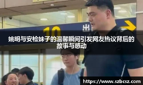 姚明与安检妹子的温馨瞬间引发网友热议背后的故事与感动