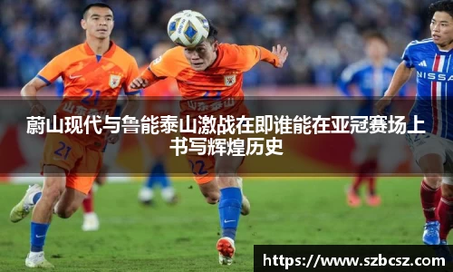 蔚山现代与鲁能泰山激战在即谁能在亚冠赛场上书写辉煌历史