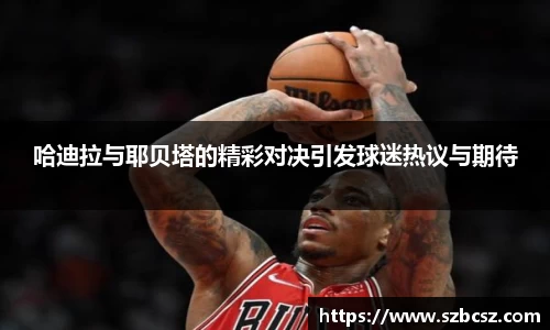 哈迪拉与耶贝塔的精彩对决引发球迷热议与期待