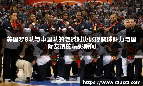 美国梦8队与中国队的激烈对决展现篮球魅力与国际友谊的精彩瞬间