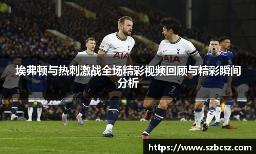 埃弗顿与热刺激战全场精彩视频回顾与精彩瞬间分析