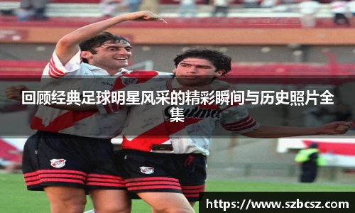 回顾经典足球明星风采的精彩瞬间与历史照片全集