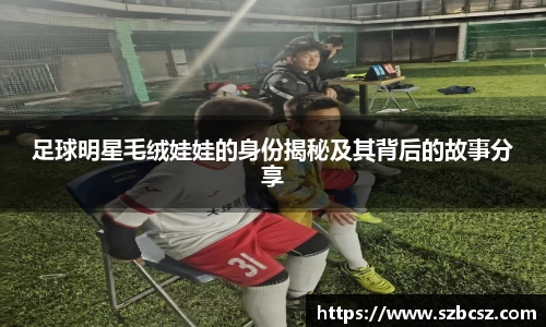 足球明星毛绒娃娃的身份揭秘及其背后的故事分享