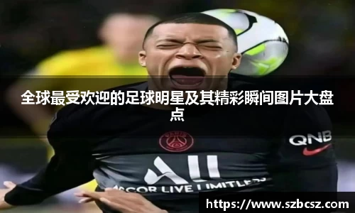 全球最受欢迎的足球明星及其精彩瞬间图片大盘点